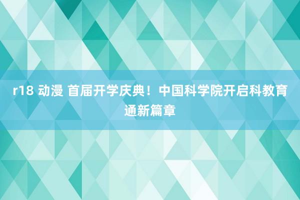 r18 动漫 首届开学庆典！中国科学院开启科教育通新篇章