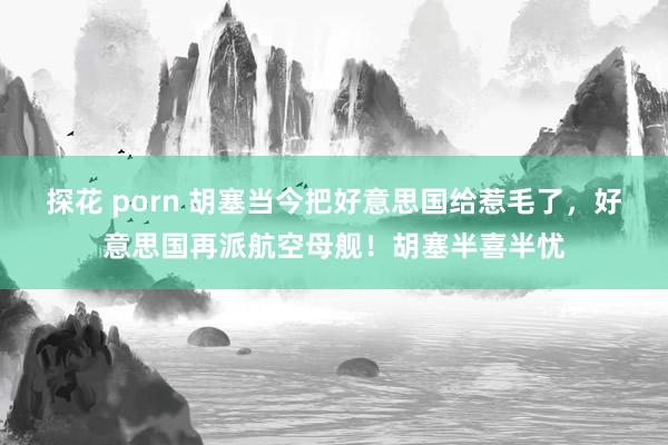 探花 porn 胡塞当今把好意思国给惹毛了，好意思国再派航空母舰！胡塞半喜半忧