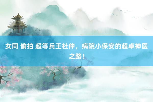 女同 偷拍 超等兵王杜仲，病院小保安的超卓神医之路！