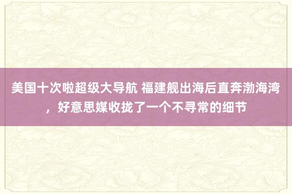 美国十次啦超级大导航 福建舰出海后直奔渤海湾，好意思媒收拢了一个不寻常的细节