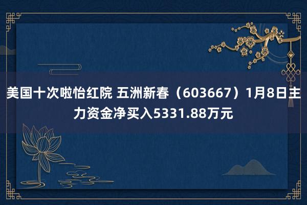 美国十次啦怡红院 五洲新春（603667）1月8日主力资金净买入5331.88万元