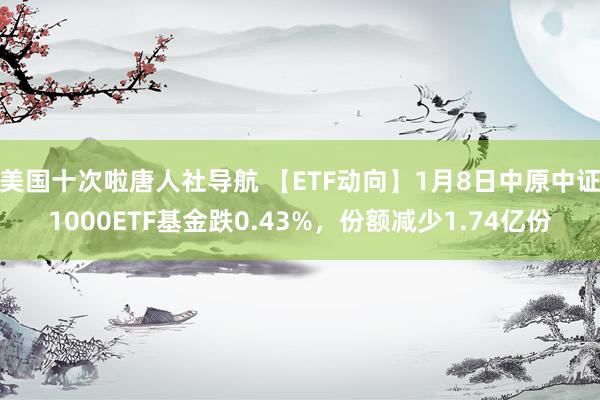 美国十次啦唐人社导航 【ETF动向】1月8日中原中证1000ETF基金跌0.43%，份额减少1.74亿份