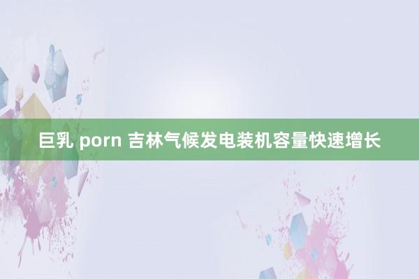 巨乳 porn 吉林气候发电装机容量快速增长