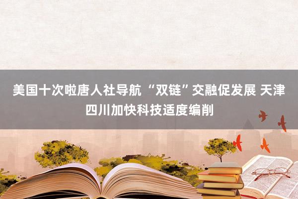 美国十次啦唐人社导航 “双链”交融促发展 天津四川加快科技适度编削