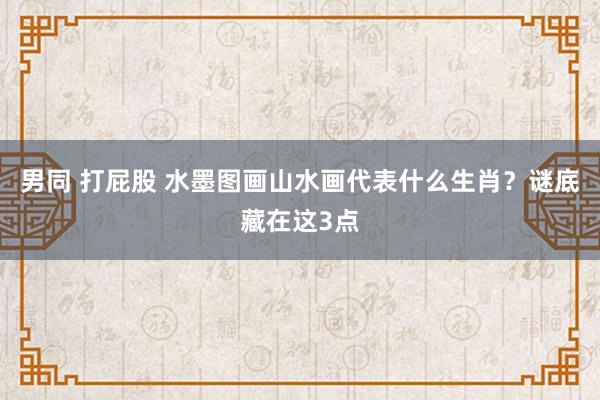 男同 打屁股 水墨图画山水画代表什么生肖？谜底藏在这3点