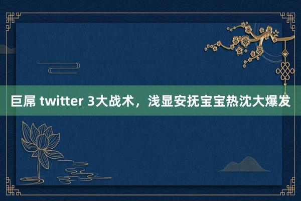 巨屌 twitter 3大战术，浅显安抚宝宝热沈大爆发