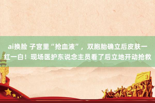 ai换脸 子宫里“抢血液”，双胞胎确立后皮肤一红一白！现场医护东说念主员看了后立地开动抢救