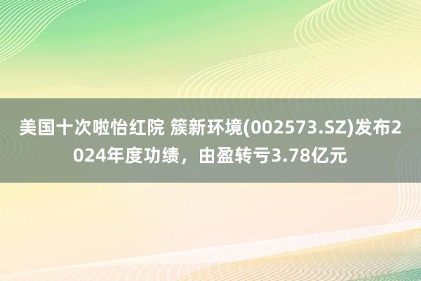 美国十次啦怡红院 簇新环境(002573.SZ)发布2024年度功绩，由盈转亏3.78亿元