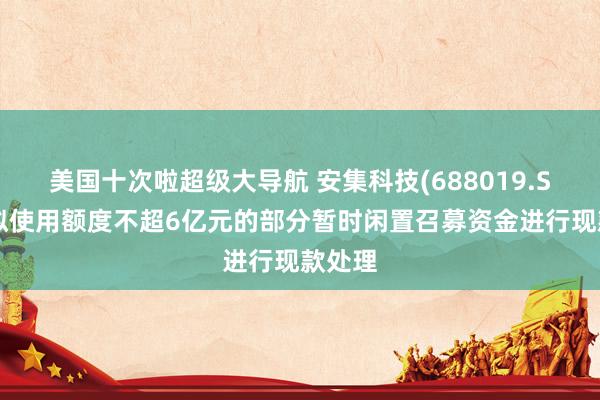 美国十次啦超级大导航 安集科技(688019.SH)：拟使用额度不超6亿元的部分暂时闲置召募资金进行现款处理