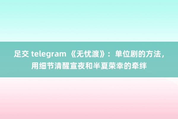 足交 telegram 《无忧渡》：单位剧的方法，用细节清醒宣夜和半夏荣幸的牵绊