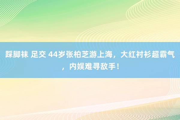 踩脚袜 足交 44岁张柏芝游上海，大红衬衫超霸气，内娱难寻敌手！