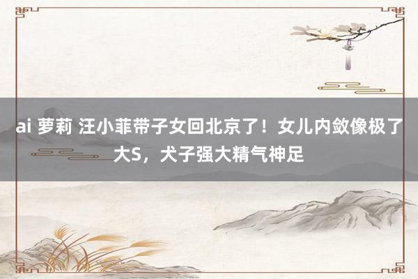 ai 萝莉 汪小菲带子女回北京了！女儿内敛像极了大S，犬子强大精气神足