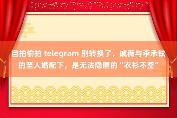 自拍偷拍 telegram 别转换了，戚薇与李承铉的至人婚配下，是无法隐匿的“衣衫不整”
