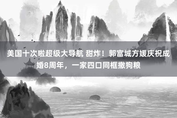 美国十次啦超级大导航 甜炸！郭富城方媛庆祝成婚8周年，一家四口同框撒狗粮