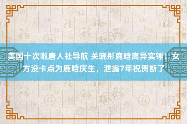 美国十次啦唐人社导航 关晓彤鹿晗离异实锤！女方没卡点为鹿晗庆生，泄露7年祝贺断了