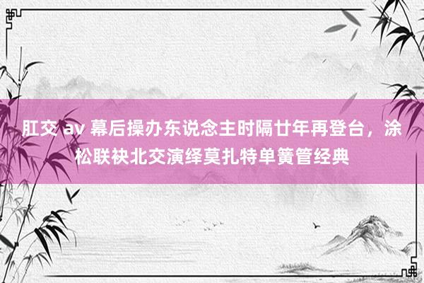 肛交 av 幕后操办东说念主时隔廿年再登台，涂松联袂北交演绎莫扎特单簧管经典
