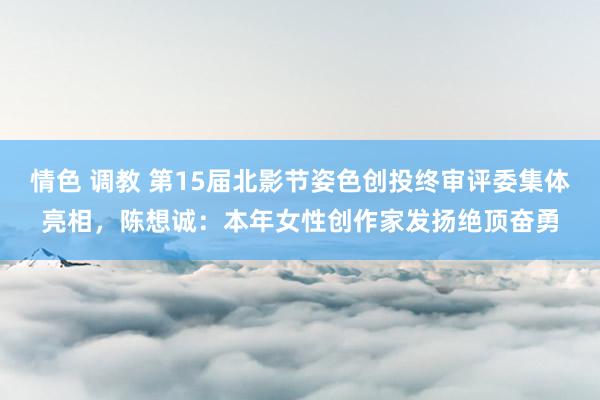 情色 调教 第15届北影节姿色创投终审评委集体亮相，陈想诚：本年女性创作家发扬绝顶奋勇