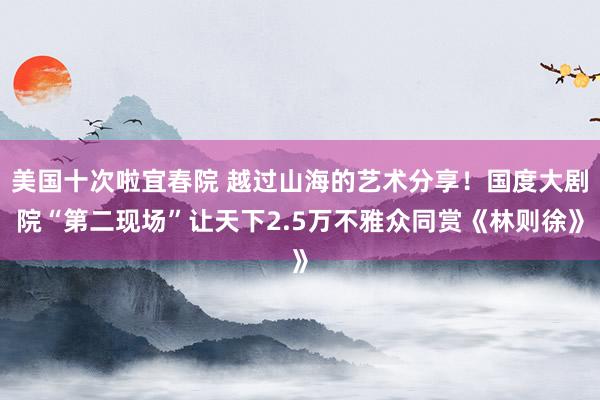 美国十次啦宜春院 越过山海的艺术分享！国度大剧院“第二现场”让天下2.5万不雅众同赏《林则徐》