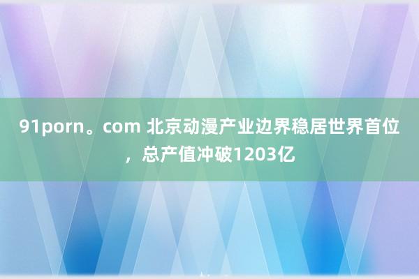 91porn。com 北京动漫产业边界稳居世界首位，总产值冲破1203亿