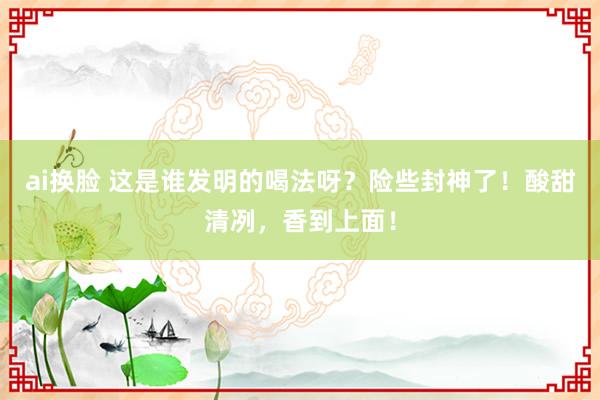 ai换脸 这是谁发明的喝法呀？险些封神了！酸甜清冽，香到上面！
