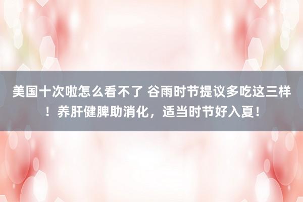 美国十次啦怎么看不了 谷雨时节提议多吃这三样！养肝健脾助消化，适当时节好入夏！