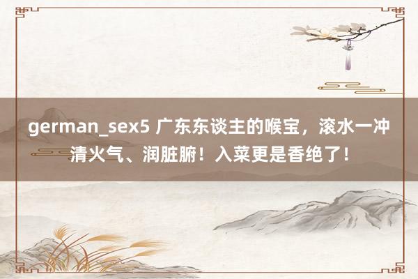 german_sex5 广东东谈主的喉宝，滚水一冲清火气、润脏腑！入菜更是香绝了！
