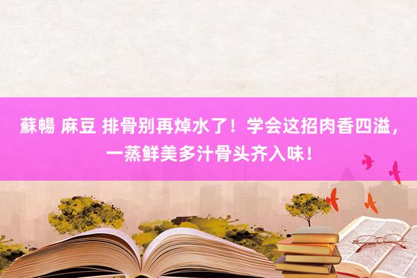 蘇暢 麻豆 排骨别再焯水了！学会这招肉香四溢，一蒸鲜美多汁骨头齐入味！