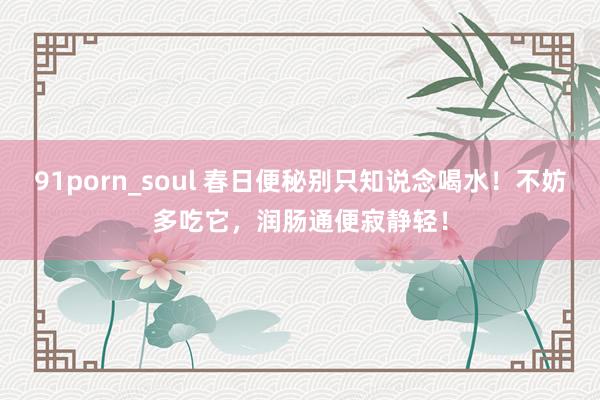 91porn_soul 春日便秘别只知说念喝水！不妨多吃它，润肠通便寂静轻！
