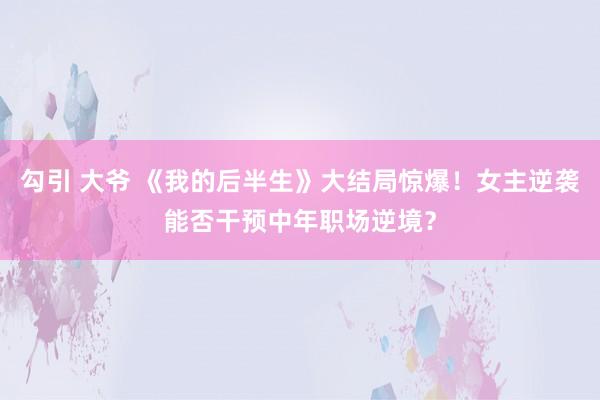 勾引 大爷 《我的后半生》大结局惊爆！女主逆袭能否干预中年职场逆境？