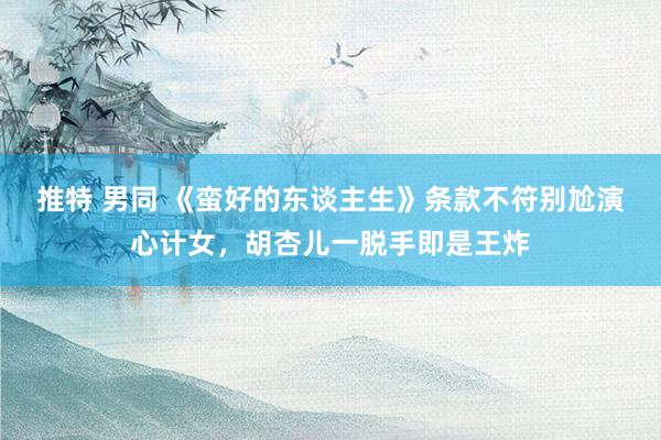 推特 男同 《蛮好的东谈主生》条款不符别尬演心计女，胡杏儿一脱手即是王炸