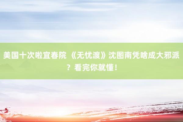 美国十次啦宜春院 《无忧渡》沈图南凭啥成大邪派？看完你就懂！