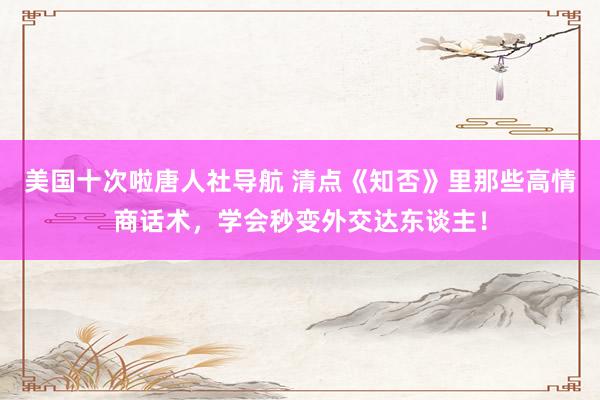 美国十次啦唐人社导航 清点《知否》里那些高情商话术，学会秒变外交达东谈主！