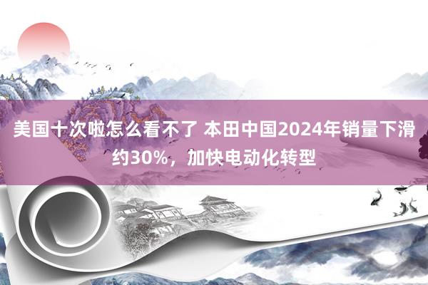 美国十次啦怎么看不了 本田中国2024年销量下滑约30%，加快电动化转型