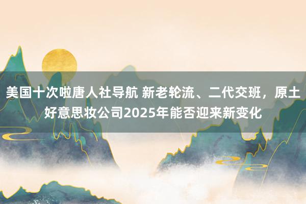 美国十次啦唐人社导航 新老轮流、二代交班，原土好意思妆公司2025年能否迎来新变化