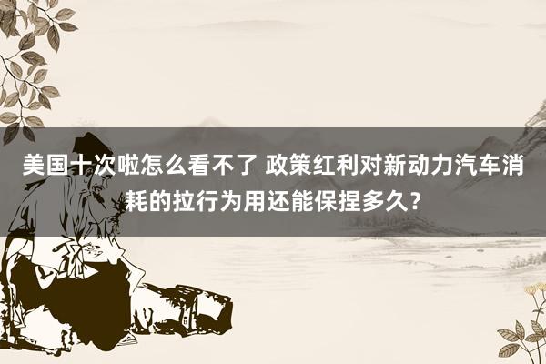 美国十次啦怎么看不了 政策红利对新动力汽车消耗的拉行为用还能保捏多久？