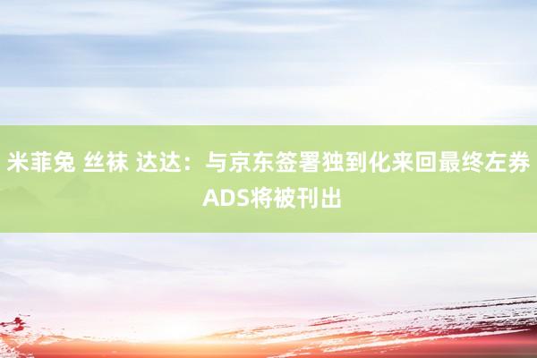 米菲兔 丝袜 达达：与京东签署独到化来回最终左券 ADS将被刊出