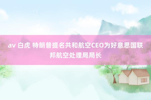 av 白虎 特朗普提名共和航空CEO为好意思国联邦航空处理局局长