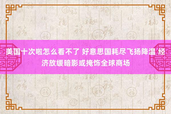 美国十次啦怎么看不了 好意思国耗尽飞扬降温 经济放缓暗影或掩饰全球商场