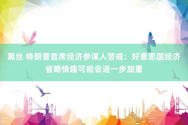 黑丝 特朗普首席经济参谋人警戒：好意思国经济省略情趣可能会进一步加重