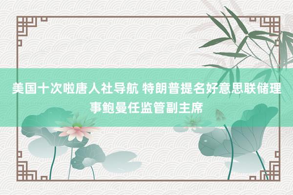 美国十次啦唐人社导航 特朗普提名好意思联储理事鲍曼任监管副主席