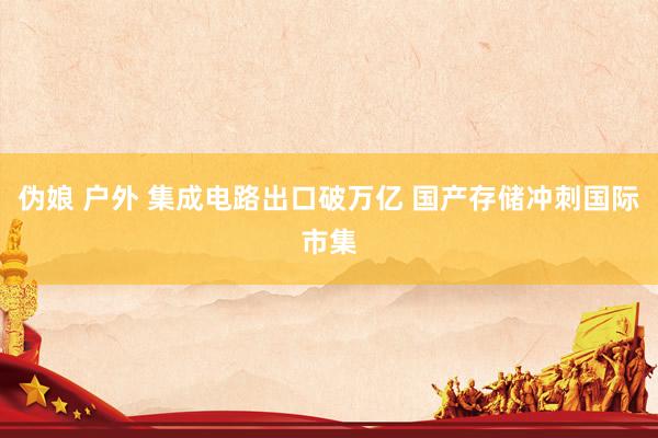 伪娘 户外 集成电路出口破万亿 国产存储冲刺国际市集