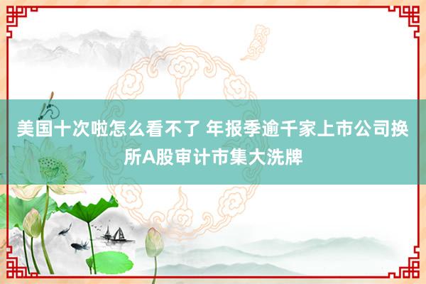 美国十次啦怎么看不了 年报季逾千家上市公司换所A股审计市集大洗牌