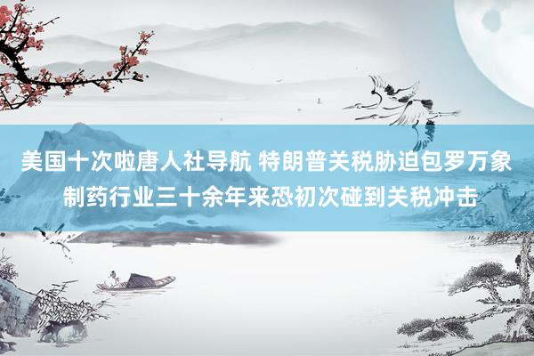 美国十次啦唐人社导航 特朗普关税胁迫包罗万象 制药行业三十余年来恐初次碰到关税冲击