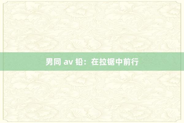 男同 av 铅：在拉锯中前行