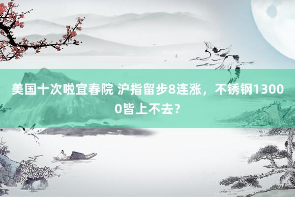 美国十次啦宜春院 沪指留步8连涨，不锈钢13000皆上不去？