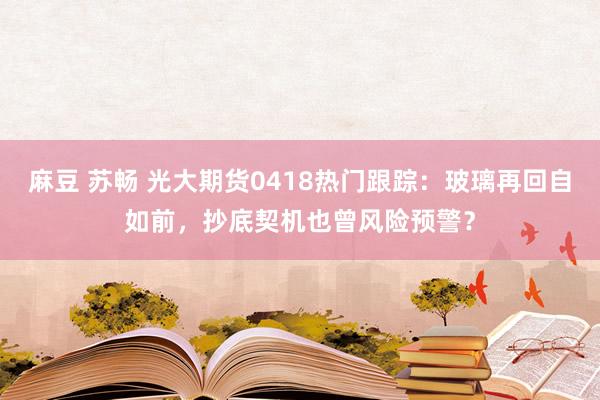 麻豆 苏畅 光大期货0418热门跟踪：玻璃再回自如前，抄底契机也曾风险预警？