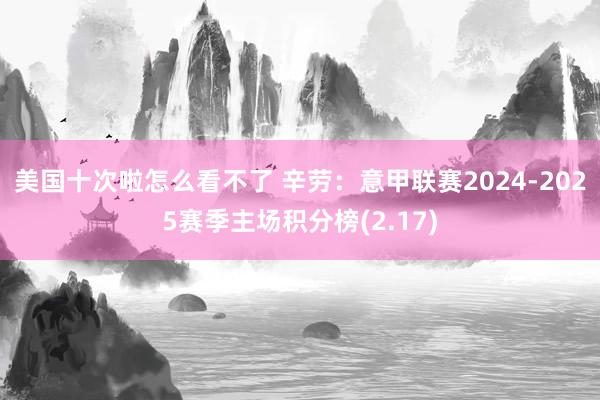 美国十次啦怎么看不了 辛劳：意甲联赛2024-2025赛季主场积分榜(2.17)