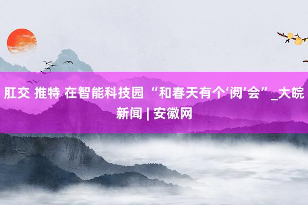 肛交 推特 在智能科技园 “和春天有个‘阅’会”_大皖新闻 | 安徽网