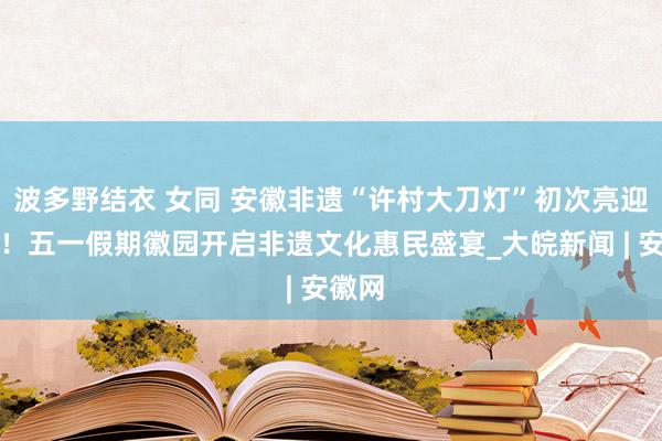 波多野结衣 女同 安徽非遗“许村大刀灯”初次亮迎合肥！五一假期徽园开启非遗文化惠民盛宴_大皖新闻 | 安徽网