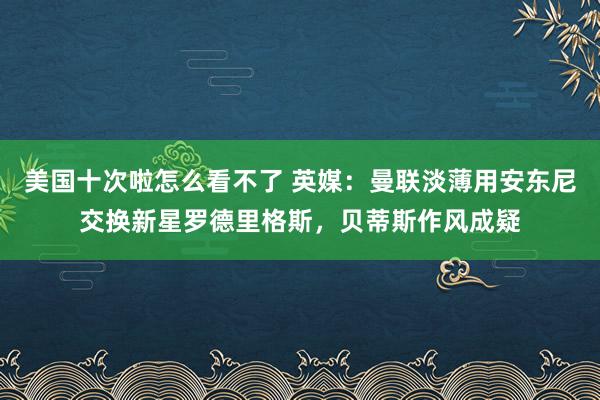 美国十次啦怎么看不了 英媒：曼联淡薄用安东尼交换新星罗德里格斯，贝蒂斯作风成疑